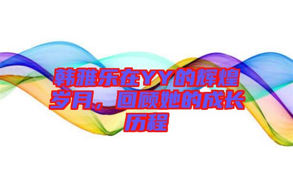 韓雅樂在YY的輝煌歲月,回顧她的成長歷程