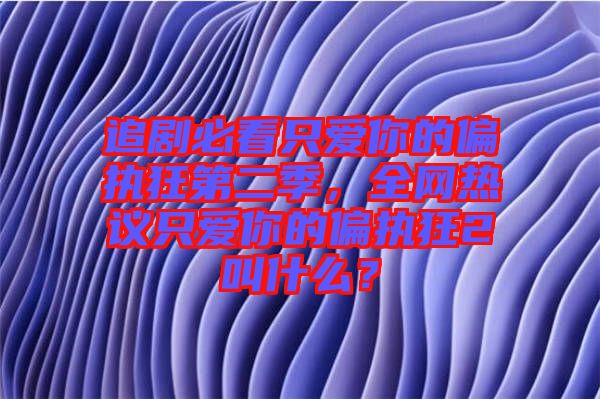追劇必看只愛你的偏執狂第二季，全網熱議只愛你的偏執狂2叫什么？