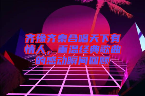 齊豫齊秦合唱天下有情人,重溫經(jīng)典歌曲的感動(dòng)瞬間回顧