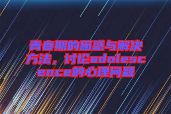 青春期的困惑與解決方法，討論adolescence的心理問題