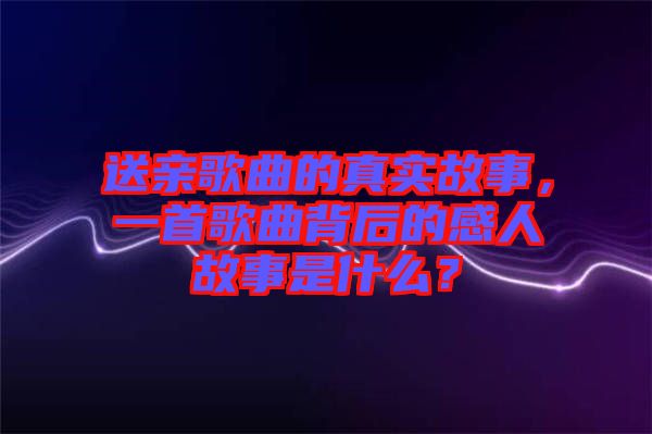 送親歌曲的真實故事，一首歌曲背后的感人故事是什么？