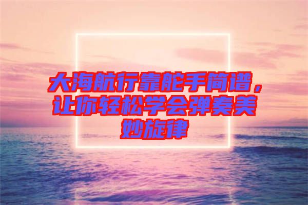 大海航行靠舵手簡譜,讓你輕松學會彈奏美妙旋律
