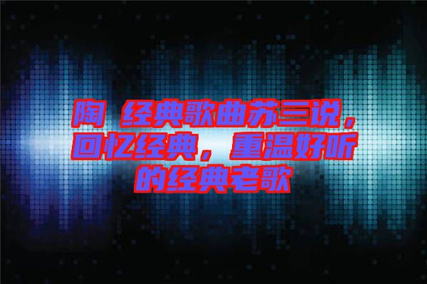 陶喆經(jīng)典歌曲蘇三說,回憶經(jīng)典,重溫好聽的經(jīng)典老歌