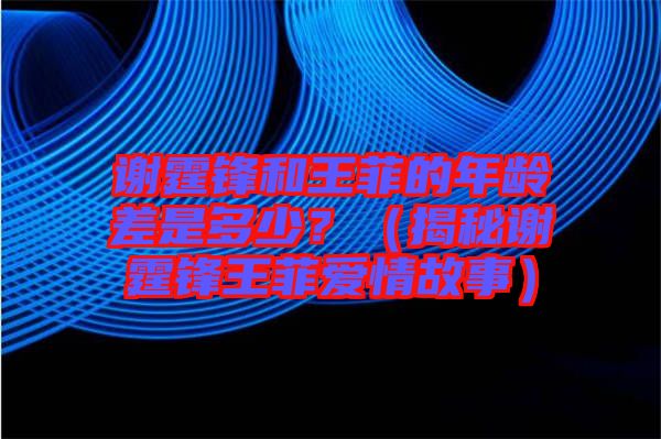 謝霆鋒和王菲的年齡差是多少?(揭秘謝霆鋒王菲愛情故事)