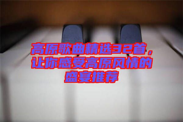 高原歌曲精選32首,讓你感受高原風(fēng)情的盛宴推薦