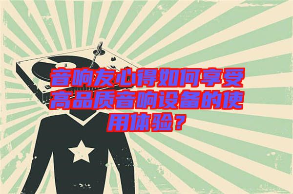 音響友心得如何享受高品質音響設備的使用體驗？