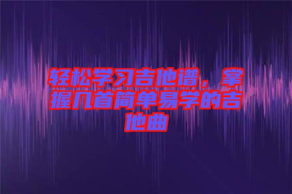 輕松學習吉他譜,掌握幾首簡單易學的吉他曲