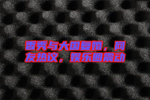 香秀與大國復婚,網友熱議,娛樂圈震動