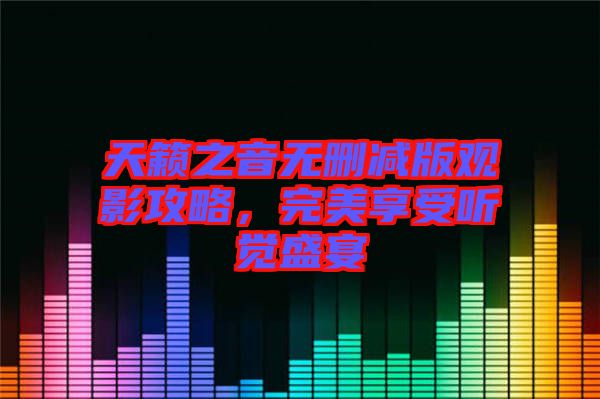 天籟之音無(wú)刪減版觀影攻略，完美享受聽(tīng)覺(jué)盛宴