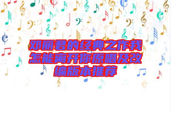 鄧麗君的經(jīng)典之作我怎能離開你原唱及改編版本推薦