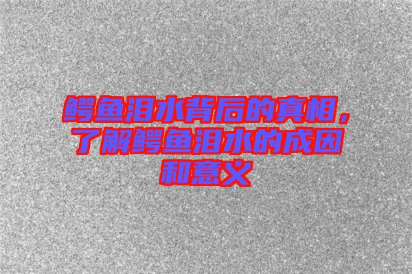 鱷魚淚水背后的真相,了解鱷魚淚水的成因和意義