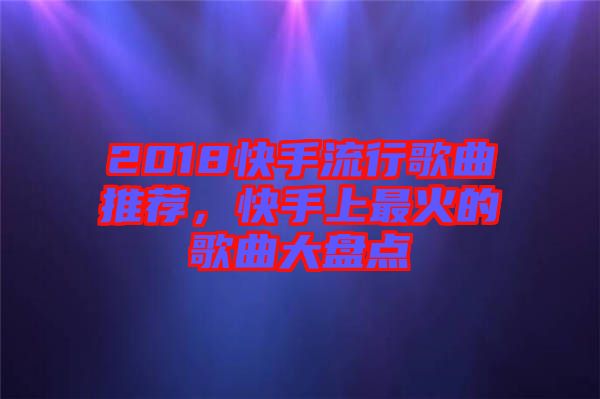 2018快手流行歌曲推薦,快手上最火的歌曲大盤點