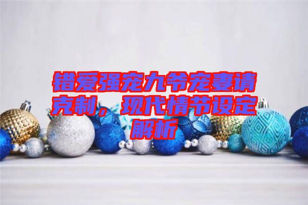 錯愛強寵九爺寵妻請克制，現(xiàn)代情節(jié)設定解析