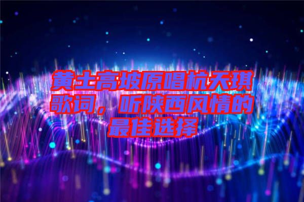 黃土高坡原唱杭天琪歌詞,聽(tīng)陜西風(fēng)情的最佳選擇