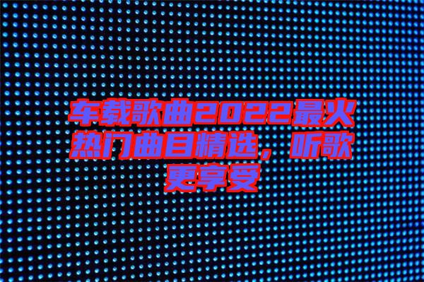車載歌曲2022最火熱門曲目精選，聽歌更享受