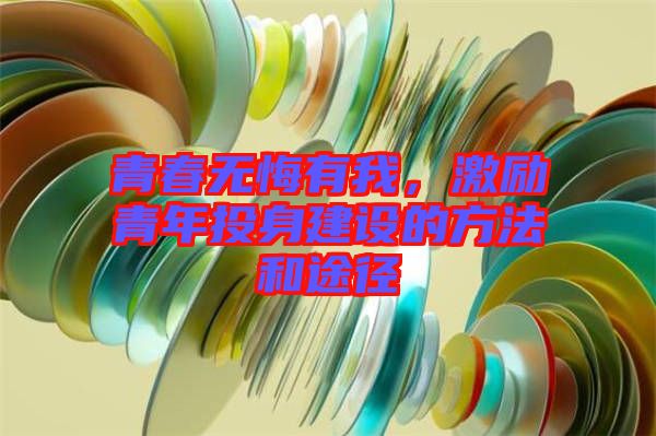 青春無(wú)悔有我,激勵(lì)青年投身建設(shè)的方法和途徑