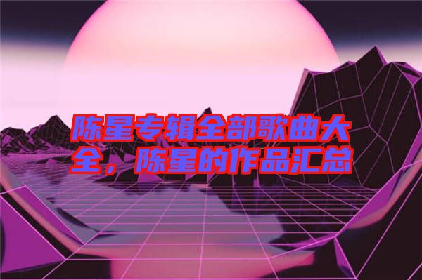 陳星專輯全部歌曲大全,陳星的作品匯總