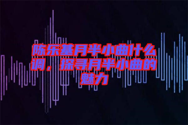 陳樂基月半小曲什么調(diào),探尋月半小曲的魅力