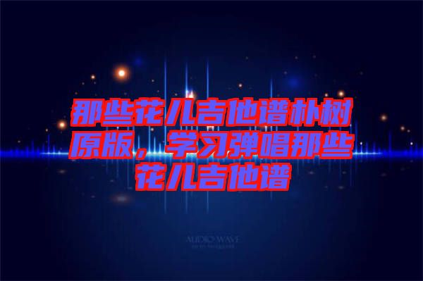 那些花兒吉他譜樸樹原版,學習彈唱那些花兒吉他譜