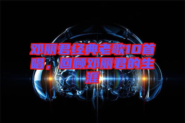 鄧麗君經典老歌10首唱，回顧鄧麗君的生涯