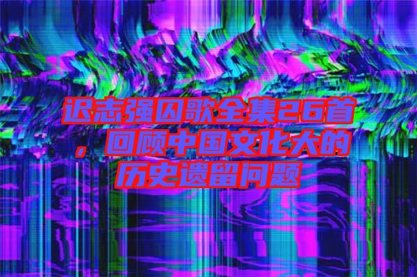 遲志強囚歌全集26首,回顧中國文化大的歷史遺留問題