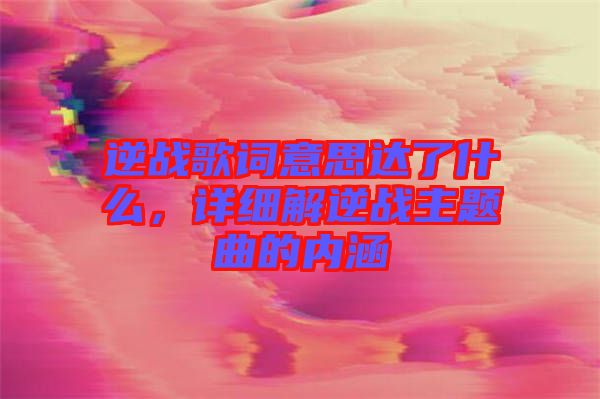 逆戰歌詞意思達了什么，詳細解逆戰主題曲的內涵