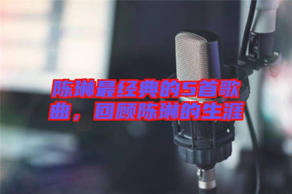 陳琳最經典的5首歌曲，回顧陳琳的生涯