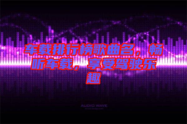 車載排行榜歌曲名,暢聽車載,享受駕駛樂趣