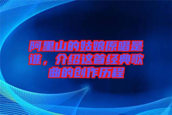 阿里山的姑娘原唱是誰，介紹這首經典歌曲的創作歷程