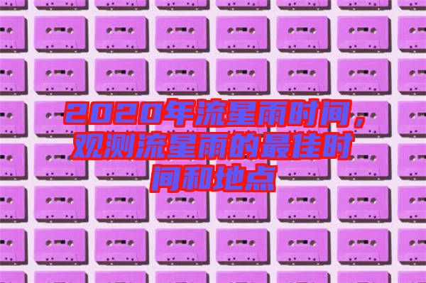 2020年流星雨時間,觀測流星雨的最佳時間和地點