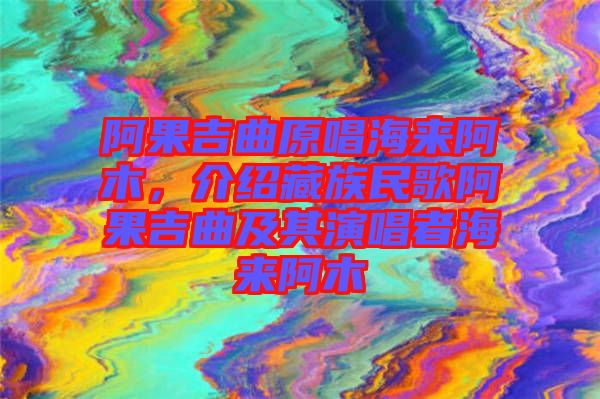 阿果吉曲原唱海來(lái)阿木,介紹藏族民歌阿果吉曲及其演唱者海來(lái)阿木