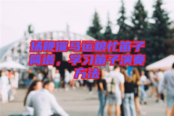 揚(yáng)鞭催馬運(yùn)糧忙笛子簡(jiǎn)譜，學(xué)習(xí)笛子演奏方法