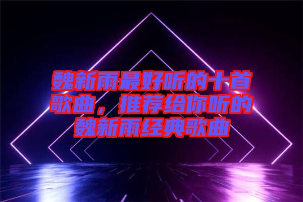 魏新雨最好聽的十首歌曲,推薦給你聽的魏新雨經典歌曲