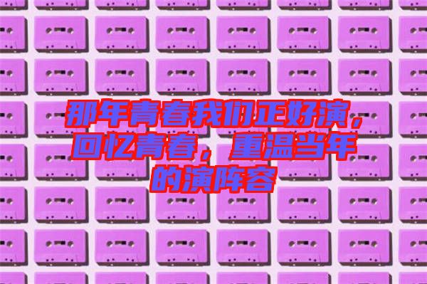 那年青春我們正好演,回憶青春,重溫當年的演陣容