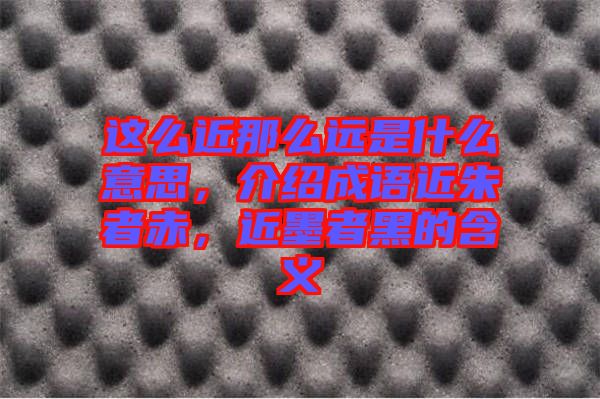 這么近那么遠(yuǎn)是什么意思,介紹成語近朱者赤,近墨者黑的含義
